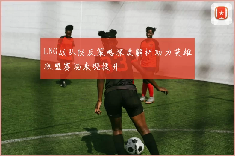 LNG战队防反策略深度解析助力英雄联盟赛场表现提升