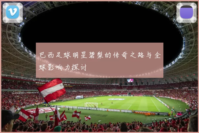 巴西足球明星碧梨的传奇之路与全球影响力探讨