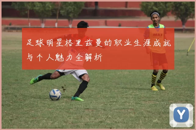 足球明星格里兹曼的职业生涯成就与个人魅力全解析