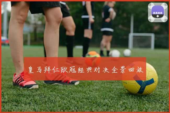 皇马拜仁欧冠经典对决全景回放