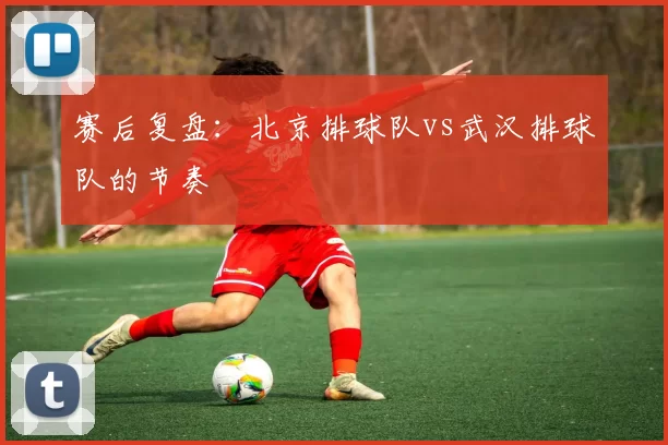 赛后复盘：北京排球队vs武汉排球队的节奏