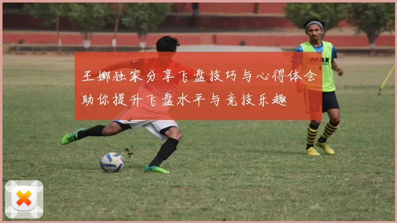 王娜独家分享飞盘技巧与心得体会助你提升飞盘水平与竞技乐趣