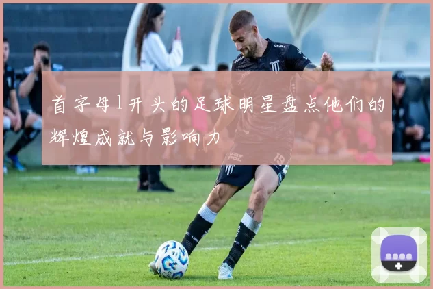 首字母l开头的足球明星盘点他们的辉煌成就与影响力