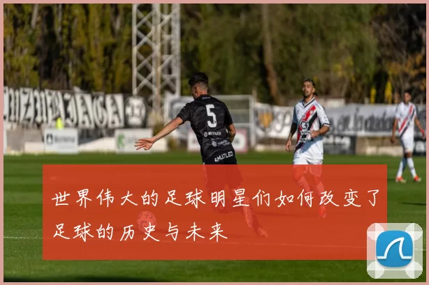 世界伟大的足球明星们如何改变了足球的历史与未来