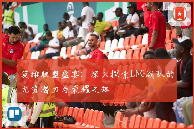 英雄联盟盛宴：深入探索LNG战队的无穷潜力与荣耀之路
