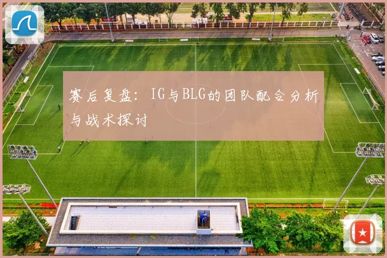 赛后复盘：IG与BLG的团队配合分析与战术探讨